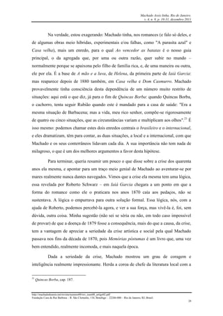 Machado Assis linha, Rio de Janeiro.
v. 4, n. 8, p. 10-31, dezembro 2011
http://machadodeassis.net/revista/numero08/rev_num08_artigo02.pdf
Fundação Casa de Rui Barbosa – R. São Clemente, 134, Botafogo – 22260-000 – Rio de Janeiro, RJ, Brasil.
28
Na verdade, estou exagerando: Machado tinha, nos romances (e falo só deles, e
de algumas obras meio híbridas, experimentais e/ou falhas, como "A parasita azul" e
Casa velha), mais um enredo, para o qual Ao vencedor as batatas é o nosso guia
principal, o da agregada que, por uma ou outra razão, quer subir no mundo –
normalmente porque se apaixona pelo filho de família rica, e, de uma maneira ou outra,
ele por ela. É a base de A mão e a luva, de Helena, da primeira parte de Iaiá Garcia:
mas reaparece depois de 1880 também, em Casa velha e Dom Casmurro. Machado
provavelmente tinha consciência desta dependência de um número muito restrito de
situações: aqui está o que diz, já para o fim de Quincas Borba: quando Quincas Borba,
o cachorro, tenta seguir Rubião quando este é mandado para a casa de saúde: "Era a
mesma situação de Barbacena; mas a vida, meu rico senhor, compõe-se rigorosamente
de quatro ou cinco situações, que as circunstâncias variam e multiplicam aos olhos".21
É
isso mesmo: podemos chamar estes dois enredos centrais o brasileiro e o internacional,
e eles dramatizam, têm para contar, as duas situações, a local e a internacional, com que
Machado e os seus conterrâneos lidavam cada dia. A sua importância não tem nada de
milagroso, o que é um dos melhores argumentos a favor desta hipótese.
Para terminar, queria resumir um pouco o que disse sobre a crise dos quarenta
anos ela mesma, e apontar para um traço meio genial de Machado ao aventurar-se por
mares realmente nunca dantes navegados. Vimos que a crise ela mesma tem uma lógica,
essa revelada por Roberto Schwarz – em Iaiá Garcia chegara a um ponto em que a
forma do romance como ele o praticara nos anos 1870 caía aos pedaços, não se
sustentava. A lógica o empurrava para outra solução formal. Essa lógica, nós, com a
ajuda de Roberto, podemos percebê-la agora, e ver a sua força, mas vivê-la é, foi, sem
dúvida, outra coisa. Minha sugestão (não sei se séria ou não, em todo caso impossível
de provar) de que a doença de 1879 fosse a consequência, mais do que a causa, da crise,
tem a vantagem de apreciar a seriedade da crise artística e social pela qual Machado
passava nos fins da década de 1870, pois Memórias póstumas é um livro que, uma vez
bem entendido, realmente incomoda, e mais naquela época.
Dada a seriedade da crise, Machado mostrou um grau de coragem e
inteligência realmente impressionante. Herda a coroa de chefe da literatura local com a
21
Quincas Borba, cap. 187.
 