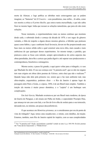 Machado Assis linha, Rio de Janeiro.
v. 4, n. 8, p. 10-31, dezembro 2011
http://machadodeassis.net/revista/numero08/rev_num08_artigo02.pdf
Fundação Casa de Rui Barbosa – R. São Clemente, 134, Botafogo – 22260-000 – Rio de Janeiro, RJ, Brasil.
29
morte de Alencar, e logo publica as obrinhas mais extravagantes que se podem
imaginar, as "fantasias" de O Cruzeiro – com pseudônimo, mas enfim... Já sabia, como
nos mostra a crítica a O primo Basílio, que estava numa encruzilhada, e que não cabia
ficar no mesmo lugar: tinha que recusar as soluções naturalistas, que para ele não eram
soluções.
Nesse momento, o experimentalismo mais ou menos contínuo que mostrara
desde cedo, e sobretudo desde o começo da década de 1870, o uso sagaz de gêneros
variados, a falta de respeito a alguns desses mesmos gêneros, a hibridez que praticara
quase como hábito, e que o ambiente local favorecia, devem ter-lhe proporcionado uma
base mais ou menos sólida sobre a qual construir uma nova obra, mais ousada e mais
ambiciosa do que quaisquer desses experimentos. Ao mesmo tempo, a paródia, que
praticava como se fosse com método, sempre aproveitando-se de certos aspectos das
obras parodiadas, dava-lhe a certeza que podia digerir e até superar seus predecessores e
contemporâneos, brasileiros e estrangeiros.
Mesmo assim, o passo foi grande, e aqui quero voltar para o triângulo, e o uso
que Machado fez dele. O seu uso começa com "A parasita azul", que se não me engano
tem suas origens em obras (dois poemas de Falenas, entre elas) que não o realizam.22
Quando lança mão dele pela primeira vez, notem que o faz num ambiente real, mas
ultra-simples, esquemático, podemos dizer – o Rio de Janeiro é apenas lugar de
passagem entre Paris e Goiás, e a época, 1850, é de um Brasil mais simples. Também a
traição ela mesma é muito pouco dramática, e o "caipira" é um basbaque sem
complicações.
Em Iaiá Garcia, Machado aventura-se por um Brasil mais moderno, da época
da Guerra do Paraguai, e até ensaia um Palha em botão, o especulador Procópio Dias,
que ameaça ter um caso com Iaiá, e no fim do livro olha de soslaio para o seu tornozelo,
deixando-nos, no mínimo, um pouco desconfortáveis.
O que acontece em Memórias póstumas, se o consideramos por ora do ponto de
vista do triângulo? Aqui, temos uma ousadia-mor, o retrato, com detalhes, da traição.
Estamos, também, num Rio de Janeiro capital do império, com as suas complexidades
22
Ver "'A parasita azul': ficção, nacionalismo e paródia" (citado na nota 1), p. 188-194. Os dois poemas
são "Uma ode de Anacreonte", e "Pálida Elvira".
 