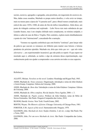 Machado Assis linha, Rio de Janeiro.
v. 4, n. 8, p. 10-31, dezembro 2011
http://machadodeassis.net/revista/numero08/rev_num08_artigo02.pdf
Fundação Casa de Rui Barbosa – R. São Clemente, 134, Botafogo – 22260-000 – Rio de Janeiro, RJ, Brasil.
30
sociais, escravos, agregados e agregadas, uma prostituta, um negociante de escravos etc.
Mas, dadas essas ousadias, Machado se poupa outros desafios, e volta atrás no tempo,
mais ou menos para a época de "A parasita azul", para o Brasil menos complicado, mais
estável dos anos 1830 e 1840, de antes do fim do tráfico transatlântico. Além disso, um
ponto do triângulo continua mal explorado – Lobo Neves tem mais substância do que
Leandro Soares, mas é um simples chifrudo meio complacente, no mínimo estúpido, o
último a saber do caso de Brás e Virgília. Pelo contrário, explora muito detalhadamente
o ponto de vista "internacional", concedendo-lhe a narração.
Veremos na segunda conferência que esta história "continua", para lançar mão
da palavra que usavam os romances em folhetim para manter seus leitores e leitoras
pendentes do próximo episódio. Machado era, diria que tinha que ser – que não tinha
alternativa –, um experimentador incansável, que não podia se repetir. O que espero ter
mostrado aqui é, sobretudo, as razões e algo da estrutura dessa experimentação, cujo
conhecimento pode nos ajudar a compreender a sua carreira em todos os seus aspectos.
Referências:
ALLOTT, Miriam. Novelists on the novel. Londres: Routledge and Kegan Paul, 1965.
ASSIS, Machado de. Notas semanais. Organização, introdução e notas de John Gledson
e Lúcia Granja. Campinas: Editora da Unicamp, 2008.
ASSIS, Machado de. Bons dias! Introdução e notas de John Gledson. Campinas: Editora
da Unicamp, 2008.
ASSIS, Machado de. Obra completa. Rio de Janeiro: Nova Aguilar, 2008. v. 3.
ASSIS, Machado de. Papéis avulsos. Prefácio de John Gledson, notas de Hélio de
Seixas Guimarães. São Paulo: Penguin-Companhia das Letras, 2010.
BLOOM, Harold. Genius. New York: Fourth Estate, 2002.
BOOTH, Wayne. The Rhetoric of fiction. Chicago: University of Chicago Press, 1961.
FORSTER, E.M. Aspects of the novel. Harmondsworth: Penguin, 1979.
GLEDSON, John. Machado de Assis: ficção e história. 2. ed. rev. e amp. São Paulo: Paz
e Terra, 2003.
GLEDSON, John. Por um novo Machado de Assis. São Paulo: Companhia das Letras,
2006.
 