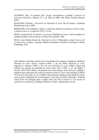 Machado Assis linha, Rio de Janeiro.
v. 4, n. 8, p. 10-31, dezembro 2011
http://machadodeassis.net/revista/numero08/rev_num08_artigo02.pdf
Fundação Casa de Rui Barbosa – R. São Clemente, 134, Botafogo – 22260-000 – Rio de Janeiro, RJ, Brasil.
31
GLEDSON, John. "A parasita azul": ficção, nacionalismo e paródia. Cadernos de
Literatura Brasileira, números 23 e 24, Julho de 2008. São Paulo: Instituto Moreira
Salles.
MACHADO, Ubiratan. Dicionário de Machado de Assis. Rio de Janeiro: Academia
Brasileira de Letras, 2008.
MERQUIOR, José Guilherme. Gênero e estilo das Memórias póstumas de Brás Cubas.
Colóquio/Letras, n. 8, julho de 1972, p. 12-20.
REGO, Enylton de Sá. O calundu e a panaceia: Machado de Assis, a sátira menipeia e a
tradição luciânica. Rio de Janeiro: Forense Universitária, 1989.
SILVA, Ana Cláudia Suriani da. Machado de Assis's Philosopher or dog?: from serial
to book form. Londres: Legenda; Modern Humanities Research Association; Maney
Publishing, 2010.
John Gledson é professor emérito da Universidade de Liverpool, na Inglaterra. Publicou
Machado de Assis: ficção e história (1986, 2. ed. em 2003), Machado de Assis:
impostura e realismo (1991) e Por um novo Machado de Assis (2006). Editou três
volumes de crônicas de Machado de Assis (Bons Dias! [1989, 3. ed. em 2008], A
Semana 1892-1893 [1996] e, em parceria com Lúcia Granja, Notas Semanais [2008]), e
preparou duas antologias dos contos do mesmo escritor (Contos: uma antologia [1999] e
50 Contos de Machado de Assis [2007]). Recentemente, publicou uma edição de Papéis
avulsos pela Companhia das Letras/Penguin, com notas de Hélio Guimarães. Traduziu
vários livros do português para o inglês, entre eles Dom Casmurro e Um mestre na
periferia do capitalismo, de Roberto Schwarz. E-mail: <jgledson@liv.ac.uk>
 