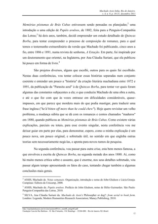 Machado Assis linha, Rio de Janeiro.
v. 4, n. 8, p. 10-31, dezembro 2011
http://machadodeassis.net/revista/numero08/rev_num08_artigo02.pdf
Fundação Casa de Rui Barbosa – R. São Clemente, 134, Botafogo – 22260-000 – Rio de Janeiro, RJ, Brasil.
12
Memórias póstumas de Brás Cubas estivessem sendo pensadas ou planejadas;2
uma
introdução a uma edição de Papéis avulsos, de 1882, feita para a Penguin-Companhia
das Letras;3
há dois anos, também, decidi empreender um estudo detalhado de Quincas
Borba, para tentar compreender o processo de composição do romance, para o qual
temos o testemunho extraordinário da versão que Machado foi publicando, cinco anos a
fio, entre 1886 e 1891, numa revista de senhoras, A Estação. Em parte, fui inspirado por
um doutoramento que orientei, na Inglaterra, por Ana Cláudia Suriani, que ela publicou
há pouco em forma de livro.4
São projetos diversos, alguns que escolhi, outros para os quais fui escolhido.
Nestas duas conferências, vou tentar colocar essas histórias separadas num conjunto
coerente e entender um pouco a "história" da criação literária machadiana entre 1872 e
1891, da publicação da "Parasita azul" à de Quincas Borba, para tentar ver quais foram
algumas das constantes subjacentes a ela; o que conduziu Machado de uma obra a outra,
e até o que fez com que às vezes entrasse em dificuldades consideráveis, quase-
impasses, em que parece que mordera mais do que podia mastigar, para traduzir uma
frase inglesa ("he'd bitten off more than he could chew"). Hoje quero revisitar um velho
problema, a mudança súbita que se dá com os romances e contos chamados "maduros"
em 1880, quando publicou as Memórias póstumas de Brás Cubas. Como existem várias
explicações, parciais ou totais, para esse evento singular, nesta conferência vou me
deixar guiar em parte por elas, para demonstrar, espero, como a minha explicação é um
pouco nova, um pouco original, e sobretudo útil, no sentido em que engloba outras
teorias sem necessariamente negá-las, e aponta para novos rumos de pesquisa.
Na segunda conferência, vou passar para outra crise, esta bem menos famosa, a
que envolveu a escrita de Quincas Borba, na segunda metade dos anos 1880. Aí, como
há muito menos crítica sobre o assunto, que é enorme, nos seus detalhes sobretudo, vou
passar algum tempo apresentando os fatos do caso, tentando chegar também a algumas
conclusões mais gerais.
2
ASSIS, Machado de. Notas semanais. Organização, introdução e notas de John Gledson e Lúcia Granja.
Campinas: Editora da Unicamp, 2008.
3
ASSIS, Machado de. Papéis avulsos. Prefácio de John Gledson, notas de Hélio Guimarães. São Paulo:
Penguin-Companhia das Letras, 2010.
4
SILVA, Ana Cláudia Suriani da. Machado de Assis's Philosopher or dog?: from serial to book form.
Londres: Legenda; Modern Humanities Research Association; Maney Publishing, 2010.
 