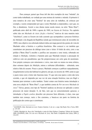 Machado Assis linha, Rio de Janeiro.
v. 4, n. 8, p. 10-31, dezembro 2011
http://machadodeassis.net/revista/numero08/rev_num08_artigo02.pdf
Fundação Casa de Rui Barbosa – R. São Clemente, 134, Botafogo – 22260-000 – Rio de Janeiro, RJ, Brasil.
13
Para começar, pensei que fosse útil dar dois exemplos do meu "método", de
como tenho trabalhado, na verdade por uma mistura de instinto e método. O primeiro é
uma tentativa de criar uma "história" de uma série de trabalhos, de crônicas por
exemplo, e assim compreender por que e como Machado a empreendeu, e por que, no
fim, a abandonou. Assisti a esse drama numa escala menor, na série "Bons Dias!",
publicada entre abril de 1888 e agosto de 1889, na Gazeta de Notícias. No capítulo
sobre elas em Machado de Assis: ficção e história,5
tratei-as de uma maneira mais
"sincrônica", como se fossem um todo coerente que acompanhou o processo histórico
da Abolição e da chegada da República (ainda que terminassem antes de novembro de
1889): meu objetivo era sobretudo deduzir delas um mapa parcial dos pontos de vista de
Machado sobre a história e a política brasileiras. Mas comecei a ver também que
constituíam um processo de diálogo tenso com o leitor. O título da série, com a sua
polidez ("Bons Dias!") encobre e justifica um sarcasmo e uma ironia, sobretudo em
relação à Abolição, violentos o bastante para que Machado tomasse a precaução de
cubrir-se com um pseudônimo, que lhe proporcionasse um certo grau de anonimato.
Esse projeto começou com entusiasmo e verve, mas mais ou menos na nona crônica,
duas semanas depois da Abolição, entrou a enfrentar dificuldades – sobretudo, uma
relativa falta de assunto. Pouco a pouco, Machado começou a publicar espaçadamente,
irregularmente (coisa não habitual no gênero), até que, no inverno de 1889, sente-se que
o pacto tenso com o leitor não funciona mais. Vi que sem esse pacto a série não teria
existido, e que ele dependia por sua vez de uma situação histórica; mas era frágil o
bastante para terminar a série também. Tentei contar essa história numa introdução a
uma nova edição de "Bons Dias!", e que também consta de Por um novo Machado de
Assis.6
Talvez, pensei, esse tipo de "história" pudesse ou devesse ser aplicado a outros
processos de maior duração. E, de fato, sem que eu conscientemente quisesse, a
introdução a Papéis avulsos descobre um processo bem diferente, é claro, mas que
também tem começo, meio e fim coerentes, e baseia-se em parte na história da
publicação dos contos que o constituem.
5
GLEDSON, John. Machado de Assis: ficção e história. 2. ed. rev. e amp. São Paulo: Paz e Terra, 2003.
p. 135-185.
6
ASSIS, Machado de. Bons dias! Introdução e notas de John Gledson. Campinas: Editora da Unicamp,
2008; GLEDSON, John. Por um novo Machado de Assis. São Paulo: Companhia das Letras, 2006. p.
134-187.
 