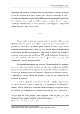 Machado Assis linha, Rio de Janeiro.
v. 4, n. 8, p. 10-31, dezembro 2011
http://machadodeassis.net/revista/numero08/rev_num08_artigo02.pdf
Fundação Casa de Rui Barbosa – R. São Clemente, 134, Botafogo – 22260-000 – Rio de Janeiro, RJ, Brasil.
15
respondidas por referência às potencialidades e necessidades de cada obra, e não por
referência à ficção em geral, ou ao romance, ou a regras acerca do ponto de vista".7
Presumir, como é comum presumir, e Harold Bloom o disse abertamente,8
que Quincas
Borba é inferior, menos complexo que Memórias póstumas e Dom Casmurro porque é
contado por um narrador mais ou menos onisciente, na terceira pessoa, é simplesmente
absurdo e distorce a nossa visão do autor.
* * *
Vamos, então, à "crise dos quarenta anos", o momento célebre em que
Machado, então com quarenta anos, publicou seu primeiro grande romance, Memórias
póstumas de Brás Cubas, e a primeira grande coletânea de contos, Papéis avulsos
(publicado em novembro de 1882). Ambos os livros parecem pertencer ao mesmo surto
criativo, que de fato foi relativamente curto. A publicação de ambos levou só três anos,
e, mesmo se remontamos até setembro de 1877, quando acabou Iaiá Garcia, são só
cinco anos. Entretanto, entre Memórias póstumas e Quincas Borba (o livro), e este
último e Dom Casmurro, medeiam dez anos.
Há muitas explicações para esse fenômeno. Não quero dedicar-lhes um espaço
excessivo, porque será território familiar, mas não quero simplesmente rejeitá-las,
porque creio que contêm elementos parciais de uma verdade complexa. Considerando-
as uma a uma, podemos elaborar um quadro mais completo do que realmente aconteceu,
e sobretudo do tipo de verdade que buscamos, o que, de fato, constituiria uma
explicação do fenômeno.
A primeira explicação, talvez a mais tradicional, é biográfica. Algo aconteceu
na vida de Machado no fim da década de 1870, argumenta-se, que precipitou a
mudança. Há boas evidências: o romancista, funcionário modelar, teve que pedir licença
do trabalho e foi convalescer de um problema sério ocular, em Nova Friburgo, com a
7
BOOTH, Wayne. The Rhetoric of Fiction. Chicago: University of Chicago Press, 1961. p. 165. "These
questions can be answered only by reference to the potentialities and necessities of particular works, not
by reference to fiction in general, or the novel, or rules about point of view."
8
No livro Genius. New York: Fourth Estate, 2002.
 