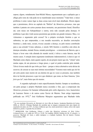 Machado Assis linha, Rio de Janeiro.
v. 4, n. 8, p. 10-31, dezembro 2011
http://machadodeassis.net/revista/numero08/rev_num08_artigo02.pdf
Fundação Casa de Rui Barbosa – R. São Clemente, 134, Botafogo – 22260-000 – Rio de Janeiro, RJ, Brasil.
16
esposa; alguns, notadamente Jean-Michel Massa, argumentaram que a epilepsia que o
afligiu pelo resto da vida pode ter-se manifestado nesse momento.9
Tudo bem: o único
problema é como vamos ligar as duas coisas num nível mais detalhado. Dizem alguns
que o pessimismo, óbvio no capítulo do "Delírio" de Memórias póstumas, mas que
também é patente em certos poemas desse momento, um pessimismo literal, filosófico
até, com raízes em Schopenhauer e outros, teria sido causado pelas doenças. O
problema é que não é todo acesso pessimista que produz um grande romance. Mas, e se
virássemos o argumento pelo avesso? Se a própria revolução literária a que se
submeteu, ou que empreendeu, a sua ousadia necessária, ao desafiar convenções
literárias e, ainda mais, sociais, tivesse causado a doença, ou pelo menos contribuído
para a sua eclosão? Como sabemos, o século XIX literário e científico está cheio de
doenças estranhas, metade físicas, metade psicológicas – a misteriosa de Darwin, que o
forçou a levar uma vida afastada do mundo social, é talvez a mais famosa, mas há
muitos casos. A atração deste argumento (totalmente indemonstrável, é claro) é que vê
Machado como objeto, tanto quanto sujeito, de um projeto maior que ele, "vítima" entre
muitas aspas, de um processo a longo prazo, o qual só podia controlar pela metade.
Talvez tivesse medo do que tinha que fazer – porque a única alternativa seria deixar de
escrever, de cercear as suas mais íntimas necessidades? Veremos mais tarde que ele foi
até certo ponto mais mestre do seu destino do que às vezes se presume, mas também
deve ter havido processos a que teve que obedecer; que eram, na frase francesa, "plus
forts que lui", mais fortes que ele mesmo.
A segunda explicação é mais especificamente literária. Sempre se reconheceu,
em parte porque o próprio Machado nunca escondeu o fato, que a composição das
Memórias póstumas foi bastante influenciada pelo estilo digressivo, leve, humorístico
de Laurence Sterne e de outros como Xavier de Maistre. Num artigo importante
publicado em 1972,10
José Guilherme Merquior argumentou que Machado tinha
9
No seu excelente Dicionário de Machado de Assis (Rio de Janeiro: Academia Brasileira de Letras,
2008), p. 220-221, Ubiratan Machado diz acreditar que os ataques começaram dois anos depois do
casamento do autor, em 1871. As duas evidências que cita, muito posteriores à época, talvez não sejam
definitivas, porém. A questão fica em aberto.
10
MERQUIOR, José Guilherme. Gênero e estilo das Memórias póstumas de Brás Cubas.
Colóquio/Letras, n. 8, julho de 1972, p. 12-20. Ver também: REGO, Enylton de Sá. O calundu e a
panaceia: Machado de Assis, a sátira menipeia e a tradição luciânica. Rio de Janeiro: Forense
Universitária, 1989.
 