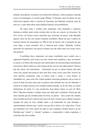 Machado Assis linha, Rio de Janeiro.
v. 4, n. 8, p. 10-31, dezembro 2011
http://machadodeassis.net/revista/numero08/rev_num08_artigo02.pdf
Fundação Casa de Rui Barbosa – R. São Clemente, 134, Botafogo – 22260-000 – Rio de Janeiro, RJ, Brasil.
17
adotado, de propósito, um gênero de escritura bem definido, a sátira menipeia, chamada
assim em homenagem ao escritor grego Menipo. O primeiro autor do gênero de que
sobrevivem algumas obras é Luciano de Samosata, que Machado menciona mais de
uma vez, e cujas obras tinha, numa tradução francesa, em sua biblioteca.
Há muita força e verdade neste argumento. Suas limitações e fraquezas
ilustram-se melhor numa versão extrema dele, de fato um reductio ad absurdum. No
livro Genius, do mesmo crítico americano que mencionei há pouco, onde Machado
aparece como um dos cem autores mundiais escolhidos, Bloom diz que o espírito de
Laurence Sterne foi reencarnado em 1880 no Rio de Janeiro; não se pergunta por que
nesse lugar, e nesse momento; não se interessa pelo assunto. Machado, violento
adversário do espiritismo, dos poucos assuntos que não sabia tratar com ironia, talvez
não gostasse!
O problema desse argumento, um pouco semelhante nesse sentido com o
argumento biográfico, pelo menos nas suas versões mais simplistas, é que, novamente,
as causas e os efeitos não encaixam, não cabem dentro de uma psicologia minimamente
convincente. Quem muda seu estilo porque decide escrever num dado gênero? Gêneros
não são causas, são instrumentos – ferramentas de que os autores lançam mão para
certos fins, porque lhes parecem úteis para dizer certas coisas, para falar, escrever de
certa maneira; exatamente como os poetas usam o soneto, o verso branco, as
redondilhas etc., para certos fins. Podem também solucionar problemas, dar ao autor os
meios de falar de certas coisas que os gêneros antes adotados (no caso de Machado, o
romance de intriga amorosa, por exemplo) tinham abafado, ou de não falar, ao menos
abertamente, de outras. É o que aconteceria, num gênero menor, no caso de "Bons
Dias!" Mas para entender a solução, temos que saber qual o problema. Notem que não
estou dizendo que tal conteúdo pede tal forma, tal gênero – não é assim tão simples;
estas escolhas envolvem a obra de arte como um todo. Veremos que a adoção do gênero
menipeu faz parte de uma verdade maior e dá testemunho de uma liberdade e
experimentação artísticas que o inclui, mas que não se limita a ele, longe disso. Temos
que abandonar essa visão, apesar de todas as suas vantagens, bastante passiva, de um
Machado que "recebe" a "solução" menipeia, e compreender o artista engenhoso e
consciente das suas escolhas.
 