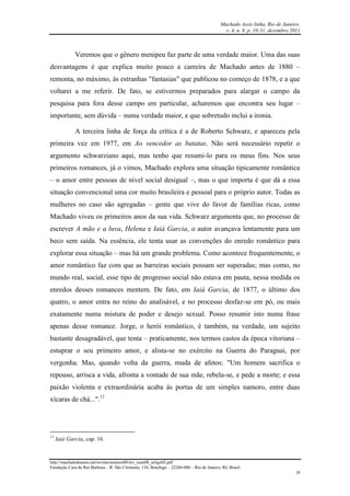 Machado Assis linha, Rio de Janeiro.
v. 4, n. 8, p. 10-31, dezembro 2011
http://machadodeassis.net/revista/numero08/rev_num08_artigo02.pdf
Fundação Casa de Rui Barbosa – R. São Clemente, 134, Botafogo – 22260-000 – Rio de Janeiro, RJ, Brasil.
18
Veremos que o gênero menipeu faz parte de uma verdade maior. Uma das suas
desvantagens é que explica muito pouco a carreira de Machado antes de 1880 –
remonta, no máximo, às estranhas "fantasias" que publicou no começo de 1878, e a que
voltarei a me referir. De fato, se estivermos preparados para alargar o campo da
pesquisa para fora desse campo em particular, acharemos que encontra seu lugar –
importante, sem dúvida – numa verdade maior, e que sobretudo inclui a ironia.
A terceira linha de força da crítica é a de Roberto Schwarz, e apareceu pela
primeira vez em 1977, em Ao vencedor as batatas. Não será necessário repetir o
argumento schwarziano aqui, mas tenho que resumi-lo para os meus fins. Nos seus
primeiros romances, já o vimos, Machado explora uma situação tipicamente romântica
– o amor entre pessoas de nível social desigual –, mas o que importa é que dá a essa
situação convencional uma cor muito brasileira e pessoal para o próprio autor. Todas as
mulheres no caso são agregadas – gente que vive do favor de famílias ricas, como
Machado viveu os primeiros anos da sua vida. Schwarz argumenta que, no processo de
escrever A mão e a luva, Helena e Iaiá Garcia, o autor avançava lentamente para um
beco sem saída. Na essência, ele tenta usar as convenções do enredo romântico para
explorar essa situação – mas há um grande problema. Como acontece frequentemente, o
amor romântico faz com que as barreiras sociais possam ser superadas; mas como, no
mundo real, social, esse tipo de progresso social não estava em pauta, nessa medida os
enredos desses romances mentem. De fato, em Iaiá Garcia, de 1877, o último dos
quatro, o amor entra no reino do analisável, e no processo desfaz-se em pó, ou mais
exatamente numa mistura de poder e desejo sexual. Posso resumir isto numa frase
apenas desse romance. Jorge, o herói romântico, é também, na verdade, um sujeito
bastante desagradável, que tenta – praticamente, nos termos castos da época vitoriana –
estuprar o seu primeiro amor, e alista-se no exército na Guerra do Paraguai, por
vergonha. Mas, quando volta da guerra, muda de afetos: "Um homem sacrifica o
repouso, arrisca a vida, afronta a vontade de sua mãe, rebela-se, e pede a morte; e essa
paixão violenta e extraordinária acaba às portas de um simples namoro, entre duas
xícaras de chá...".11
11
Iaiá Garcia, cap. 16.
 