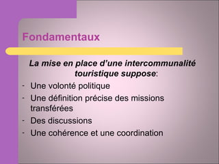 Fondamentaux La mise en place d’une intercommunalité touristique suppose : Une volonté politique Une définition précise des missions transférées Des discussions Une cohérence et une coordination 