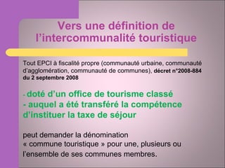 Vers une définition de l’intercommunalité touristique Tout EPCI à fiscalité propre (communauté urbaine, communauté d’agglomération, communauté de communes),  décret n°2008-884 du 2 septembre 2008 -  doté d’un office de tourisme classé - auquel a été transféré la compétence d’instituer la taxe de séjour peut demander la dénomination  « commune touristique » pour une, plusieurs ou l’ensemble de ses communes membres . 
