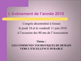 L’évènement de l’année 2010 Congrès décentralisé à Grasse le jeudi 10 et le vendredi 11 juin 2010 à l’occasion des 80 ans de l’Association Thème :  LES COMMUNES TOURISTIQUES DE DEMAIN VERS L'EXCELLENCE DURABLE 