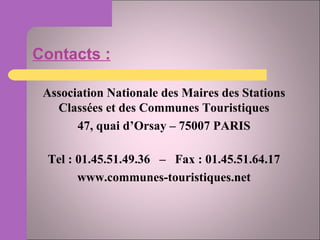 Contacts : Association Nationale des Maires des Stations Classées et des Communes Touristiques 47, quai d’Orsay – 75007 PARIS Tel : 01.45.51.49.36  –  Fax : 01.45.51.64.17 www.communes-touristiques.net 
