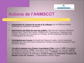Actions de l’ANMSCCT Organisation de réunions de terrain et de colloques  sur les différents thèmes intéressant les communes touristiques. Interlocuteur privilégié des pouvoirs publics :  Direction du Tourisme, Direction Générale des Collectivités Locales, Ministère de l’Economie de l’Industrie et de l’Emploi, Ministère de l’Ecologie, de l’Energie, du Développement durable et de l‘Aménagement du territoire… Participation aux travaux  du Comité des Finances Locales,  de la Commission Supérieure des Jeux, du Conseil National du Tourisme, du Conseil National de l’Eau, d‘ATOUT-France,  Travail en commun avec d’autres Associations d’élus  comme l’ AMF  (Association des Maires de France),  ANEL  (Association Nationale des Elus du Littoral),  ANEM  (Association Nationale des Elus de la Montagne), l’ ANMSM  (Association Nationale des Maires des Stations de Montagne),  France-Congrès, la Fédération Française des Stations Vertes de Vacances…  et participation à leurs Congrès. 
