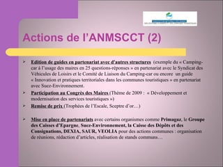 Actions de l’ANMSCCT (2) Edition de guides en partenariat avec d'autres structures   (exemple du « Camping-car à l’usage des maires en 25 questions-réponses » en partenariat avec le Syndicat des Véhicules de Loisirs et le Comité de Liaison du Camping-car ou encore  un guide « Innovation et pratiques territoriales dans les communes touristiques » en partenariat avec Suez-Environnement. Participation au Congrès des Maires  (Thème de 2009 :  « Développement et modernisation des services touristiques ») Remise de prix  (Trophées de l’Escale, Sceptre d’or…) Mise en place de partenariats  avec certains organismes comme  Primagaz , le  Groupe des Caisses d’Epargne ,  Suez-Environnement, la Caisse des Dépôts et des Consignations, DEXIA, SAUR, VEOLIA  pour des actions communes : organisation de réunions, rédaction d’articles, réalisation de stands communs… 