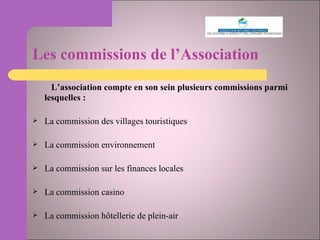 Les commissions de l’Association   L’association compte en son sein plusieurs commissions parmi lesquelles :  La commission des villages touristiques La commission environnement La commission sur les finances locales La commission casino La commission hôtellerie de plein-air 