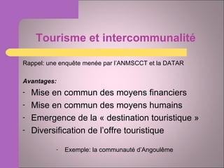 Tourisme et intercommunalité Rappel: une enquête menée par l’ANMSCCT et la DATAR Avantages: Mise en commun des moyens financiers Mise en commun des moyens humains Emergence de la « destination touristique » Diversification de l’offre touristique Exemple: la communauté d’Angoulême 