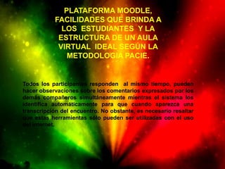 PLATAFORMA MOODLE,
           FACILIDADES QUE BRINDA A
             LOS ESTUDIANTES Y LA
            ESTRUCTURA DE UN AULA
            VIRTUAL IDEAL SEGÚN LA
               METODOLOGIA PACIE.


Todos los participantes responden al mismo tiempo, pueden
hacer observaciones sobre los comentarios expresados por los
demás compañeros simultáneamente mientras el sistema los
identifica automáticamente para que cuando aparezca una
transcripción del encuentro. No obstante, es necesario resaltar
que estas herramientas sólo pueden ser utilizadas con el uso
del internet.
 