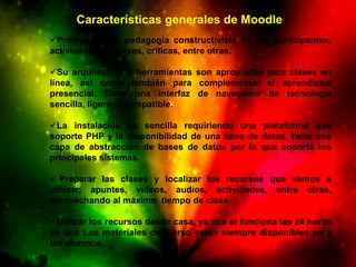 Características generales de Moodle
Promueve una pedagogía constructivista en los participantes,
actividades reflexivas, críticas, entre otras.

Su arquitectura y herramientas son apropiadas para clases en
línea, así como también para complementar el aprendizaje
presencial. Tiene una interfaz de navegador de tecnología
sencilla, ligera, y compatible.

La instalación es sencilla requiriendo una plataforma que
soporte PHP y la disponibilidad de una base de datos, tiene una
capa de abstracción de bases de datos por lo que soporta los
principales sistemas.

 Preparar las clases y localizar los recursos que vamos a
utilizar: apuntes, vídeos, audios, actividades, entre otras,
aprovechando al máximo tiempo de clase.

Utilizar los recursos desde casa, ya que el funciona las 24 horas
ya que Los materiales del curso están siempre disponibles para
los alumnos.
 