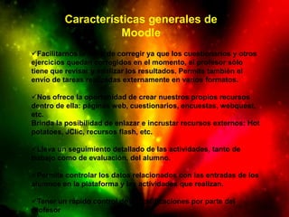 Características generales de
                   Moodle
Facilitarnos la tarea de corregir ya que los cuestionarios y otros
ejercicios quedan corregidos en el momento, el profesor sólo
tiene que revisar y analizar los resultados. Permite también el
envío de tareas realizadas externamente en varios formatos.

Nos ofrece la oportunidad de crear nuestros propios recursos
dentro de ella: páginas web, cuestionarios, encuestas, webquest,
etc.
Brinda la posibilidad de enlazar e incrustar recursos externos: Hot
potatoes, JClic, recursos flash, etc.

Lleva un seguimiento detallado de las actividades, tanto de
trabajo como de evaluación, del alumno.

Permite controlar los datos relacionados con las entradas de los
alumnos en la plataforma y las actividades que realizan.

Tener un rápido control de las calificaciones por parte del
profesor
 