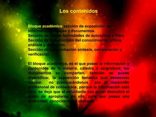 Los contenidos

Bloque académico sección de exposición de
información, enlaces y documentos.
Sección de rebote Actividades de autocrítica y filtro.
Sección de construcción del conocimiento, crítica,
análisis y discusión.
Sección de comprobación síntesis, comparación y
verificación.

El bloque académico, es el que posee la información y
contenidos de la materia, cátedra o asignatura; los
documentos se comparten, también se puede
diversificar, la exposición temática que deseemos
realizar,   no preocupándonos        por el desarrollo
profesional de contenidos, porque la información está
lista, se deja que el estudiante sea quien descubra el
gusto de apropiarse de ella, para que posea una
diversidad conocimientos valiosos.
 