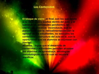 Los Contenidos


El bloque de cierre, al final, son los que ayuda
a no dejar cabos sueltos dentro del aula, y al
culminar las actividades pendientes, se
cierran los procesos inconclusos, que se
puede hacer por la retroalimentación con la
opinión de los estudiantes, no solo para los
contenidos y estructura del aula en sí, con la
oportunidad que los alumnos se expresen con
libertad.
Alcance, lograr que el desarrollo de
contenidos y actividades permitan alcanzar
los objetivos de aprendizaje, estrategias
metodológicas para lo cual se requiere
planificar.
 