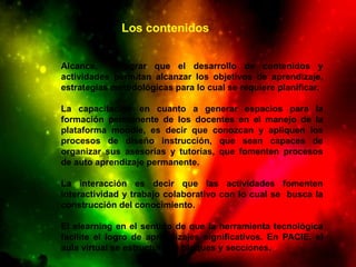 Los contenidos


Alcance,      lograr que el desarrollo de contenidos y
actividades permitan alcanzar los objetivos de aprendizaje,
estrategias metodológicas para lo cual se requiere planificar.

La capacitación en cuanto a generar espacios para la
formación permanente de los docentes en el manejo de la
plataforma moodle, es decir que conozcan y apliquen los
procesos de diseño instrucción, que sean capaces de
organizar sus asesorías y tutorías, que fomenten procesos
de auto aprendizaje permanente.

La interacción es decir que las actividades fomenten
interactividad y trabajo colaborativo con lo cual se busca la
construcción del conocimiento.

El elearning en el sentido de que la herramienta tecnológica
facilite el logro de aprendizajes significativos. En PACIE, el
aula virtual se estructura en bloques y secciones.
 