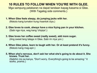 10 RULES TO FOLLOW WHEN YOU'RE WITH GLEE.
  Mga sampung patakaran na dapat tandaan kapag kasama si Glee.
                 (With Tagalog side comments.)

1. When Glee feels sleepy, do jumping jacks with her.
   (Matuto kang tumalon kung inaantok siya.)

2. Glee loves to cook, always have a nice frying pan in your kitchen.
   (Sabi nga niya, wag kang 'chipips'.)

3. Glee loves her coffee sweet (really sweet), add more sugar.
   (Ang sweet lang talaga ni Glee. Sabi rin niya yon.)

4. When Glee jokes, learn to laugh with her. Or at least pretend it's funny.
   (Matuto kang mag-apir.)

5. When she's nervous, don't ask her what she's going to do about it. She
   knows. Trust her.
   (Sabihin mo sa kanya, "Don't worry. Everything's going to be amazing." It
   works, pramis.)
 