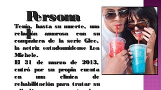P
ersona
Tenía, hasta su muerte, una
relación amorosa con su
l de la serie  Glee,
compañera

la actriz estadounidense  Lea
Michele.
El 31 de marzo de 2013,
entró por su propia cuenta
en
una
clínica
de
rehabilitación para tratar su

 