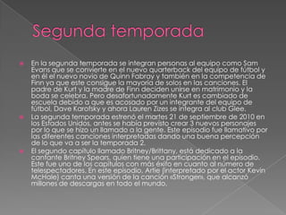    En la segunda temporada se integran personas al equipo como Sam
    Evans que se convierte en el nuevo quarterback del equipo de fútbol y
    en él el nuevo novio de Quinn Fabray y también en la competencia de
    Finn ya que este consigue la mayoría de solos en las canciones. El
    padre de Kurt y la madre de Finn deciden unirse en matrimonio y la
    boda se celebra. Pero desafortunadamente Kurt es cambiado de
    escuela debido a que es acosado por un integrante del equipo de
    fútbol, Dave Karofsky y ahora Lauren Zizes se integra al club Glee.
   La segunda temporada estrenó el martes 21 de septiembre de 2010 en
    los Estados Unidos, antes se había previsto crear 3 nuevos personajes
    por lo que se hizo un llamado a la gente. Este episodio fue llamativo por
    las diferentes canciones interpretadas dando una buena percepción
    de lo que va a ser la temporada 2.
   El segundo capítulo llamado Britney/Brittany, está dedicado a la
    cantante Britney Spears, quien tiene una participación en el episodio.
    Este fue uno de los capítulos con más éxito en cuanto al número de
    telespectadores. En este episodio, Artie (interpretado por el actor Kevin
    McHale) canta una versión de la canción «Stronger», que alcanzó
    millones de descargas en todo el mundo.
 