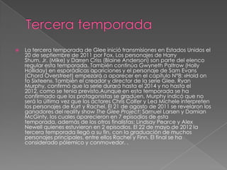    La tercera temporada de Glee inició transmisiones en Estados Unidos el
    20 de septiembre de 2011 por Fox. Los personajes de Harry
    Shum, Jr. (Mike) y Darren Criss (Blaine Anderson) son parte del elenco
    regular esta temporada. También continúa Gwyneth Paltrow (Holly
    Holliday) en esporádicas apariciones y el personaje de Sam Evans
    (Chord Overstreet) empezará a aparecer en el capítulo N°8: «Hold on
    to Sixteen». También el creador y director de la serie Glee, Ryan
    Murphy, confirmó que la serie durará hasta el 2014 y no hasta el
    2012, como se tenía previsto.Aunque en esta temporada se ha
    confirmado que los protagonistas se gradúen, Murphy indicó que no
    será la última vez que los actores Chris Colfer y Lea Michele interpreten
    los personajes de Kurt y Rachel. El 21 de agosto de 2011 se revelaron los
    ganadores del reality show The Glee Project: Samuel Larsen y Damian
    McGinty, los cuales aparecieron en 7 episodios de esta
    temporada, además de los otros finalistas: Lindsay Pearce y Alex
    Newell quienes estuvieron en 2 episodios. El 22 de mayo de 2012 la
    tercera temporada llegó a su fin, con la graduación de muchos
    personajes principales, entre ellos Rachel y Finn. El final se ha
    considerado pólemico y conmovedor. .
 