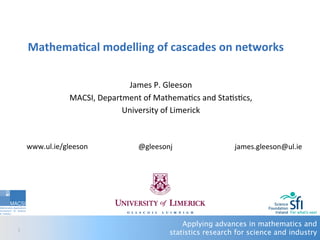 Applying advances in mathematics and
statistics research for science and industry1	
  
Mathema'cal	
  modelling	
  of	
  cascades	
  on	
  networks	
  
	
  
James	
  P.	
  Gleeson	
  
MACSI,	
  Department	
  of	
  Mathema:cs	
  and	
  Sta:s:cs,	
  
University	
  of	
  Limerick	
  
	
  
	
  
	
  	
  
	
  
www.ul.ie/gleeson	
   	
  james.gleeson@ul.ie	
  	
  @gleesonj	
  
 