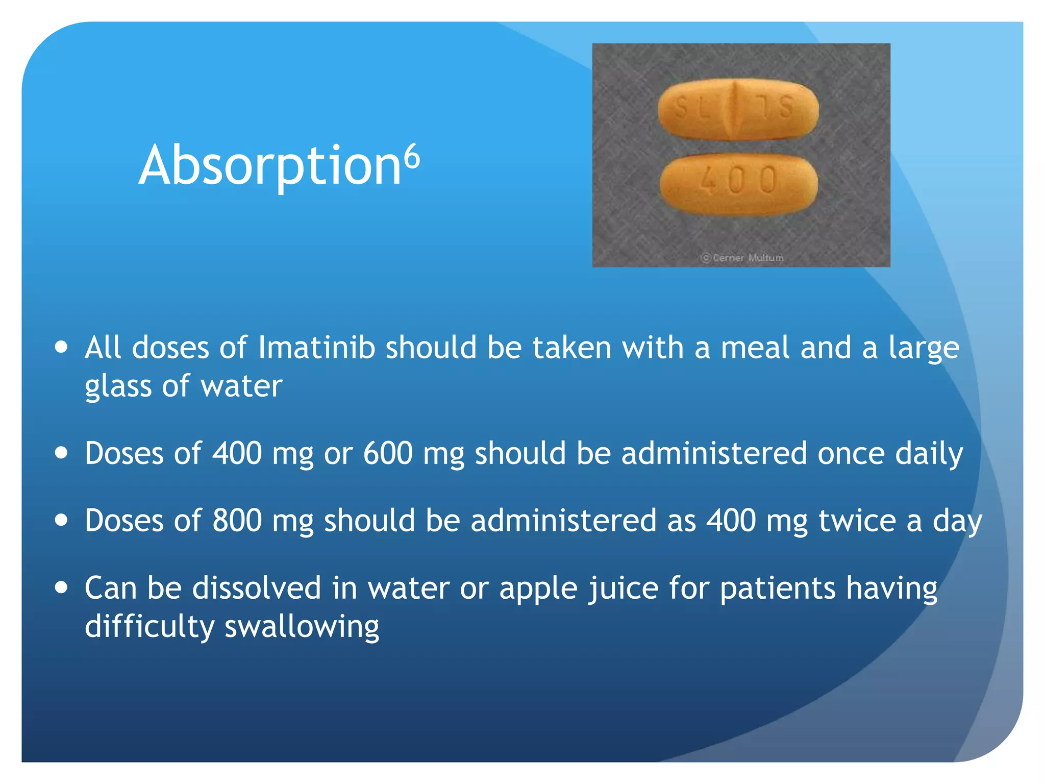 Absorption6


 All doses of Imatinib should be taken with a meal and a large
  glass of water

 Doses of 400 mg or 600 mg should be administered once daily

 Doses of 800 mg should be administered as 400 mg twice a day

 Can be dissolved in water or apple juice for patients having
  difficulty swallowing
 