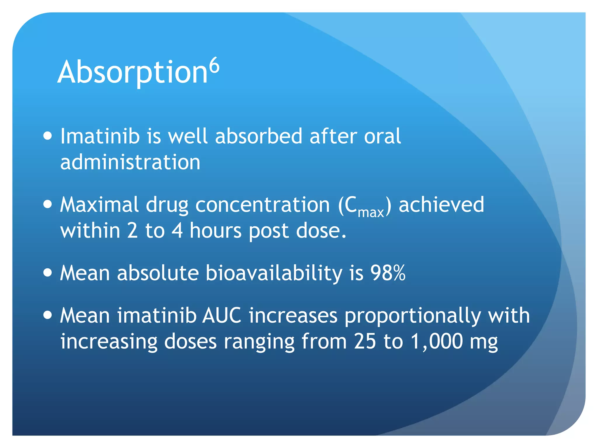 Absorption6
 Imatinib is well absorbed after oral
  administration
 Maximal drug concentration (Cmax) achieved
  within 2 to 4 hours post dose.
 Mean absolute bioavailability is 98%
 Mean imatinib AUC increases proportionally with
  increasing doses ranging from 25 to 1,000 mg
 
