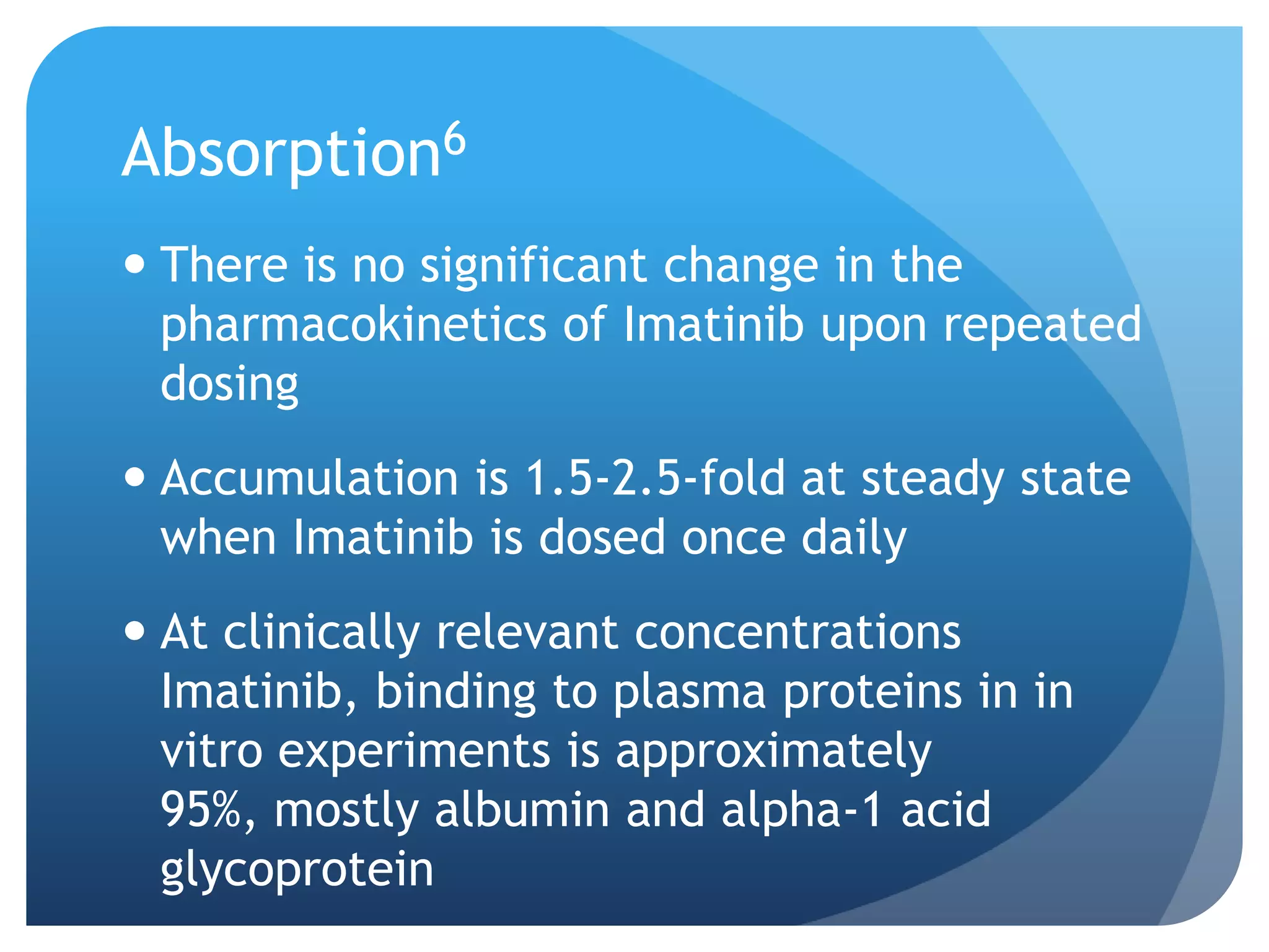 Absorption6
 There is no significant change in the
  pharmacokinetics of Imatinib upon repeated
  dosing
 Accumulation is 1.5-2.5-fold at steady state
  when Imatinib is dosed once daily
 At clinically relevant concentrations
  Imatinib, binding to plasma proteins in in
  vitro experiments is approximately
  95%, mostly albumin and alpha-1 acid
  glycoprotein
 