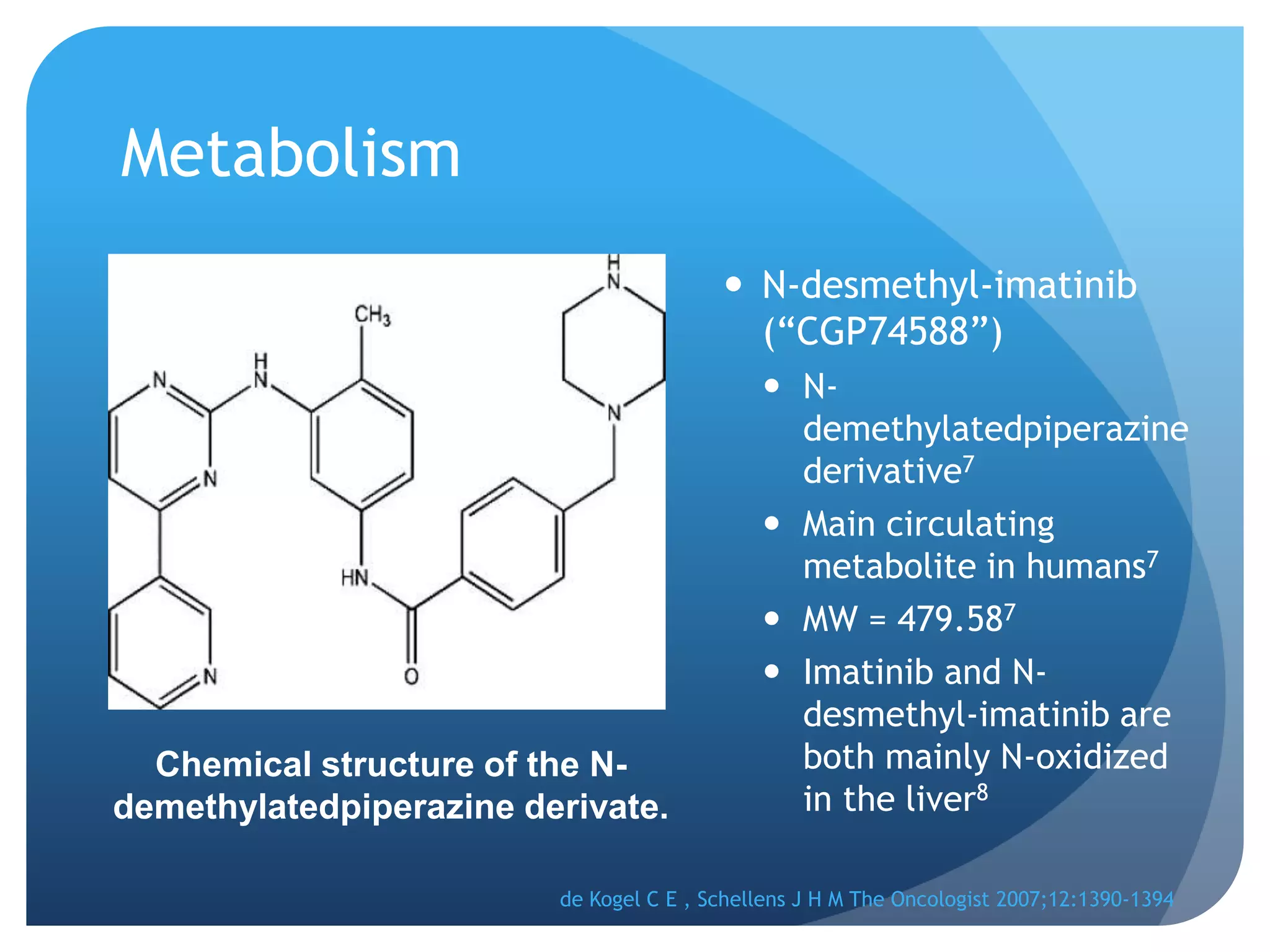 Metabolism
                                          N-desmethyl-imatinib
                                           (“CGP74588”)
                                              N-
                                               demethylatedpiperazine
                                               derivative7
                                              Main circulating
                                               metabolite in humans7
                                              MW = 479.587
                                              Imatinib and N-
                                               desmethyl-imatinib are
  Chemical structure of the N-                 both mainly N-oxidized
demethylatedpiperazine derivate.               in the liver8

                         de Kogel C E , Schellens J H M The Oncologist 2007;12:1390-1394
 