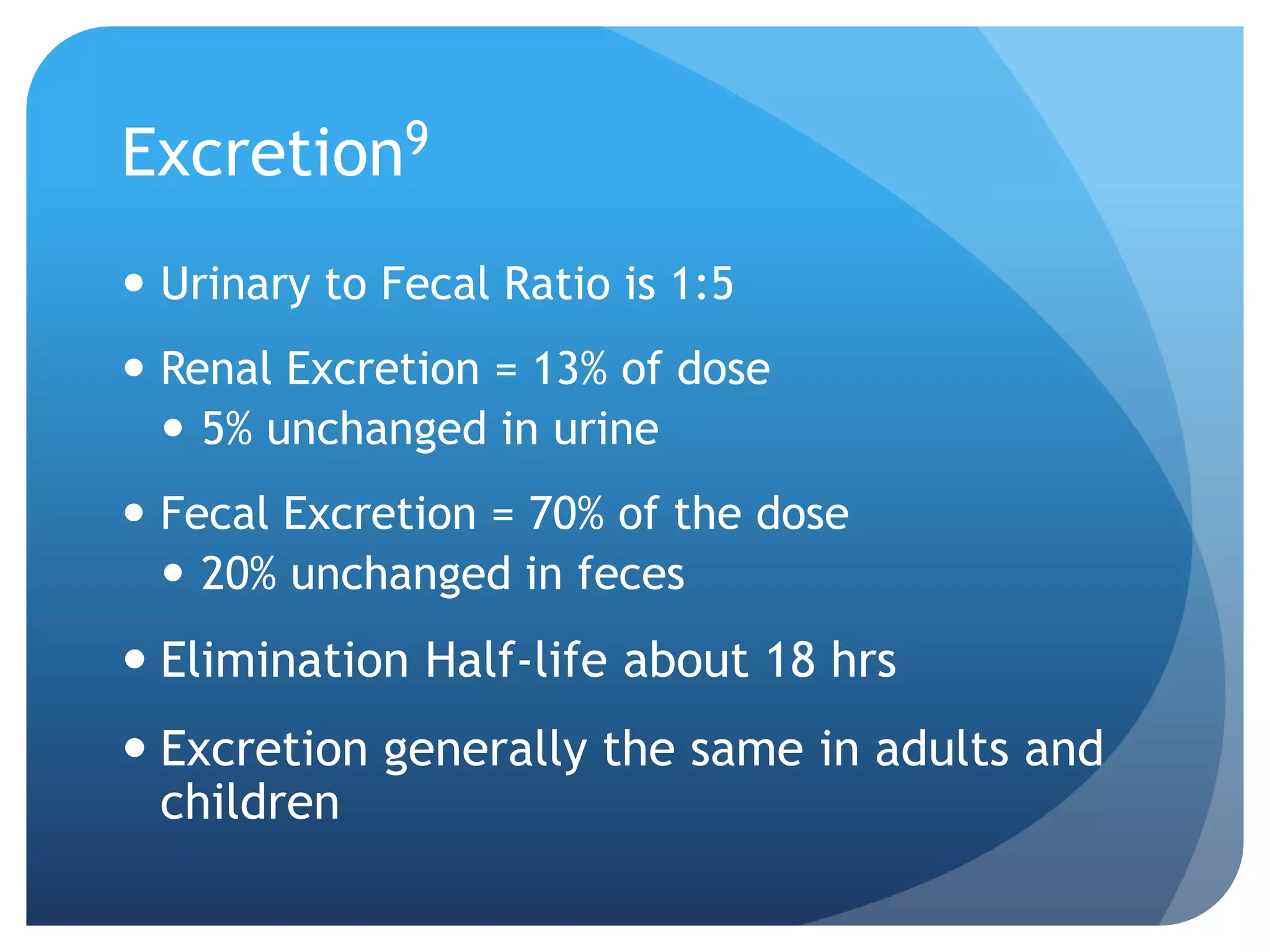 Excretion9
 Urinary to Fecal Ratio is 1:5
 Renal Excretion = 13% of dose
   5% unchanged in urine
 Fecal Excretion = 70% of the dose
   20% unchanged in feces
 Elimination Half-life about 18 hrs
 Excretion generally the same in adults and
  children
 