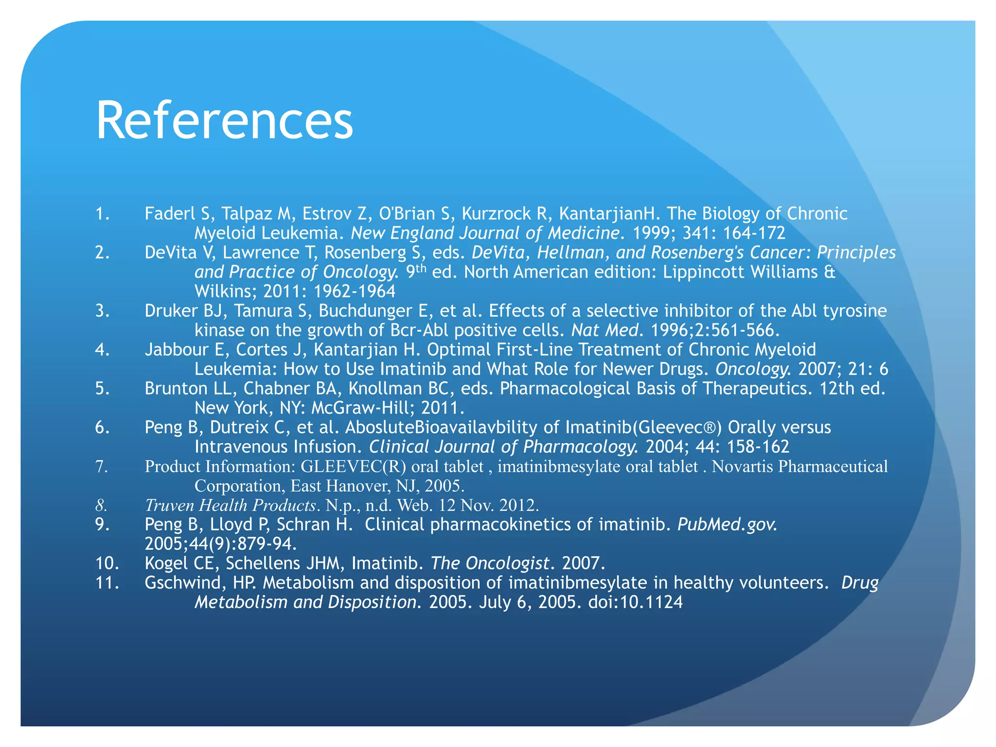 References
1.    Faderl S, Talpaz M, Estrov Z, O'Brian S, Kurzrock R, KantarjianH. The Biology of Chronic
            Myeloid Leukemia. New England Journal of Medicine. 1999; 341: 164-172
2.    DeVita V, Lawrence T, Rosenberg S, eds. DeVita, Hellman, and Rosenberg's Cancer: Principles
            and Practice of Oncology. 9th ed. North American edition: Lippincott Williams &
            Wilkins; 2011: 1962-1964
3.    Druker BJ, Tamura S, Buchdunger E, et al. Effects of a selective inhibitor of the Abl tyrosine
            kinase on the growth of Bcr-Abl positive cells. Nat Med. 1996;2:561-566.
4.    Jabbour E, Cortes J, Kantarjian H. Optimal First-Line Treatment of Chronic Myeloid
            Leukemia: How to Use Imatinib and What Role for Newer Drugs. Oncology. 2007; 21: 6
5.    Brunton LL, Chabner BA, Knollman BC, eds. Pharmacological Basis of Therapeutics. 12th ed.
            New York, NY: McGraw-Hill; 2011.
6.    Peng B, Dutreix C, et al. AbosluteBioavailavbility of Imatinib(Gleevec®) Orally versus
            Intravenous Infusion. Clinical Journal of Pharmacology. 2004; 44: 158-162
7.    Product Information: GLEEVEC(R) oral tablet , imatinibmesylate oral tablet . Novartis Pharmaceutical
            Corporation, East Hanover, NJ, 2005.
8.    Truven Health Products. N.p., n.d. Web. 12 Nov. 2012.
9.    Peng B, Lloyd P, Schran H. Clinical pharmacokinetics of imatinib. PubMed.gov.
      2005;44(9):879-94.
10.   Kogel CE, Schellens JHM, Imatinib. The Oncologist. 2007.
11.   Gschwind, HP. Metabolism and disposition of imatinibmesylate in healthy volunteers. Drug
            Metabolism and Disposition. 2005. July 6, 2005. doi:10.1124
 