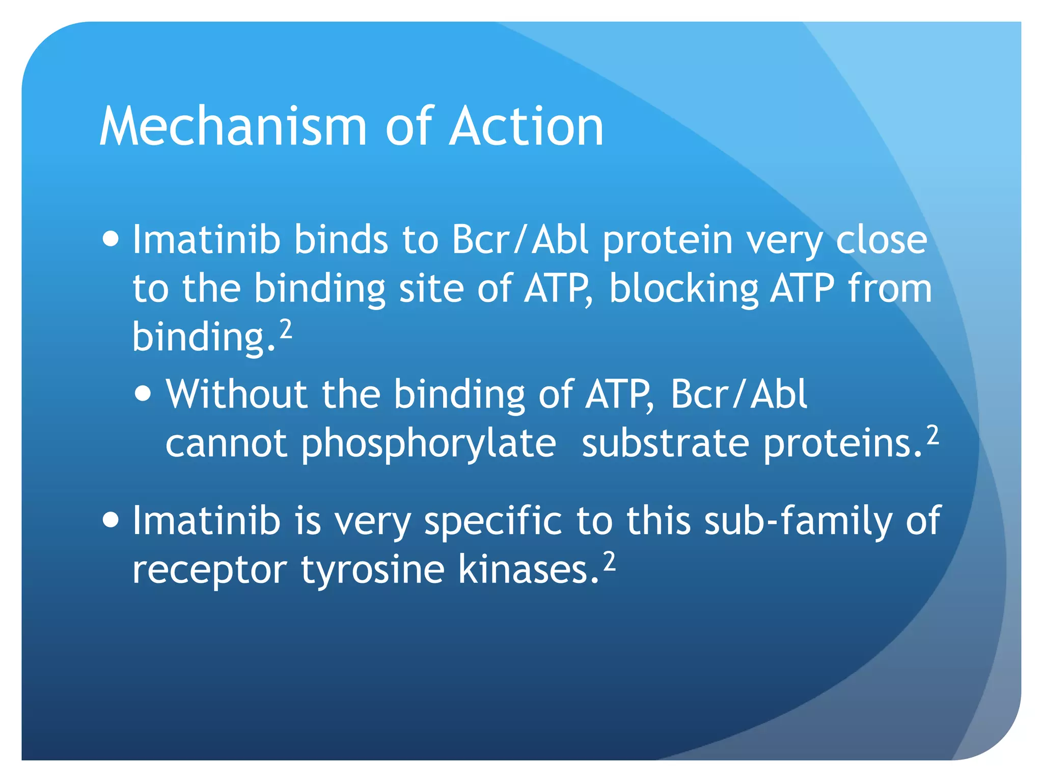 Mechanism of Action
 Imatinib binds to Bcr/Abl protein very close
  to the binding site of ATP, blocking ATP from
  binding.2
   Without the binding of ATP, Bcr/Abl
    cannot phosphorylate substrate proteins.2
 Imatinib is very specific to this sub-family of
  receptor tyrosine kinases.2
 