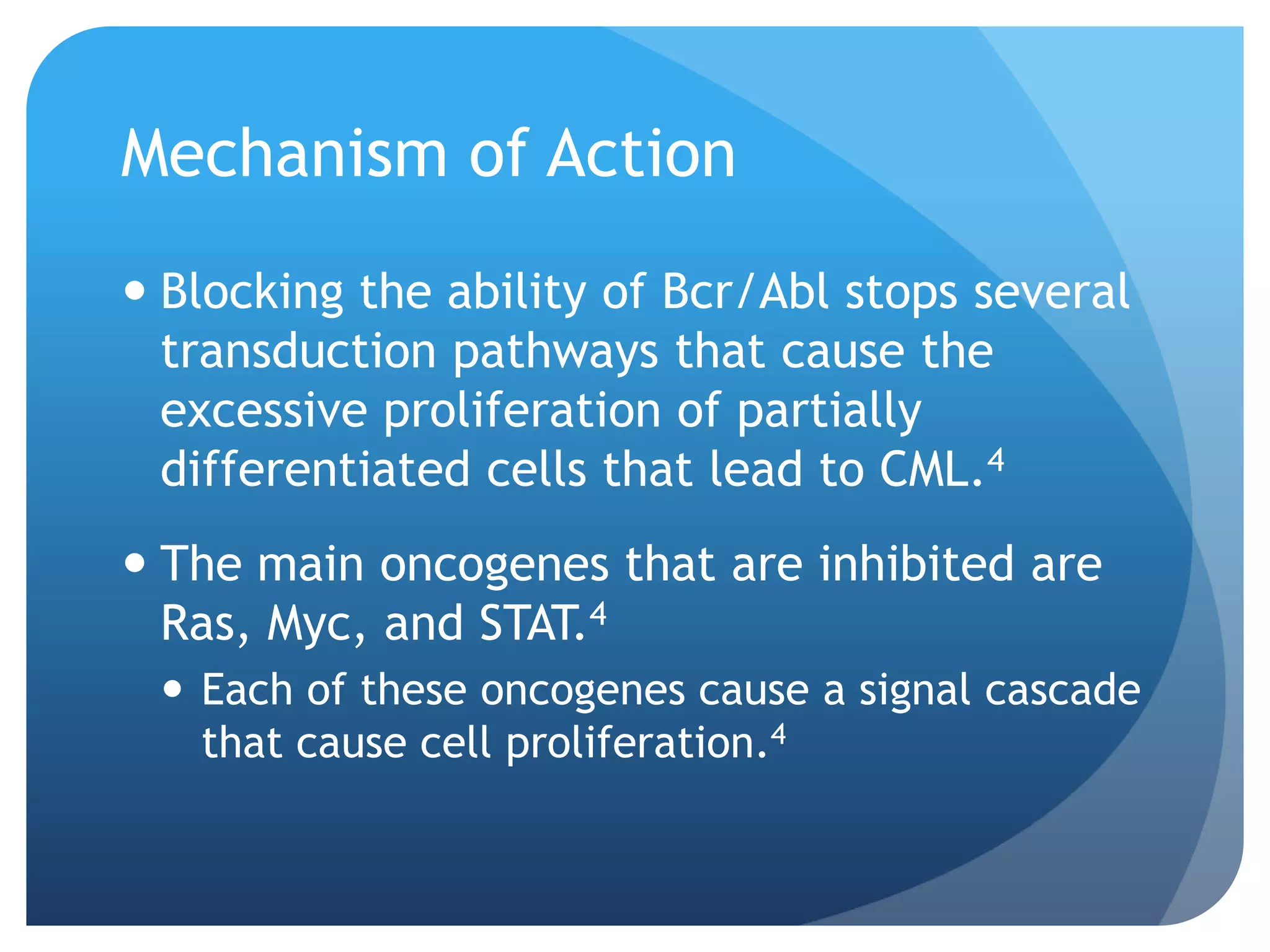 Mechanism of Action
 Blocking the ability of Bcr/Abl stops several
  transduction pathways that cause the
  excessive proliferation of partially
  differentiated cells that lead to CML.4
 The main oncogenes that are inhibited are
  Ras, Myc, and STAT.4
  Each of these oncogenes cause a signal cascade
   that cause cell proliferation.4
 