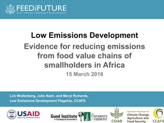 PARTNER LOGO
GOES HERE (click
slide master to add)
Photo Credit Goes Here
Lini Wollenberg, Julie Nash, and Meryl Richards,
Low Emissions Development Flagship, CCAFS
Low Emissions Development
Evidence for reducing emissions
from food value chains of
smallholders in Africa
15 March 2016
 