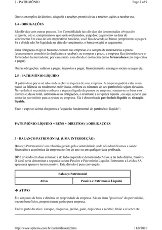 2 - PATRIMÔNIO Page 2 of 9 
Outros exemplos de direitos: aluguéis a receber, promissórias a receber, ações a receber etc. 
2.4 - OBRIGAÇÕES 
São dívidas com outras pessoas. Em Contabilidade tais dívidas são denominadas obrigações 
exigíveis, isto é, compromissos que serão reclamados, exigidos: pagamento na data do 
vencimento.Em caso de um empréstimo bancário, você fica devendo ao banco (empréstimo a pagar). 
Se a dívida não for liquidada na data do vencimento, o banco exigirá o pagamento. 
Uma obrigação exigível bastante comum nas empresas é a compra de mercadorias a prazo 
(exatamente o contrário de duplicatas a receber): ao comprar a prazo, a empresa fica devendo para o 
fornecedor da mercadoria; por essa razão, essa dívida é conhecida como fornecedores (ou duplicatas 
a pagar). 
Outras obrigações: salários a pagar, impostos a pagar, financiamento, encargos sociais a pagar etc. 
2.5 - PATRIMÔNIO LÍQUIDO 
O patrimônio por si só não mede a efetiva riqueza de uma empresa. A empresa poderá estar a um 
passo da falência ou totalmente endividada, embora os números do seu patrimônio sejam elevados. 
Na verdade é necessário conhecer a riqueza liquida da pessoa ou empresa: somam-se os bens e os 
direitos e, desse total, subtraem-se as obrigações, o resultado é a riqueza líquida , ou seja, a parte que 
sobra do patrimônio para a pessoa ou empresa. Ela é denominada patrimônio líquido ou situação 
líquida. 
Face o exposto acima chegamos a equação fundamental do patrimônio líquido: 
PATRIMÔNIO LÍQUIDO = BENS + DIREITOS (-) OBRIGAÇÕES 
3 - BALANÇO PATRIMONIAL (UMA INTRODUÇÃO) 
Balanço Patrimonial é um relatório gerado pela contabilidade onde nós identificamos a saúde 
financeira e econômica da empresa no fim do ano ou em qualquer data prefixada. 
BP é dividido em duas colunas: a do lado esquerdo é denominado Ativo, a do lado direito, Passivo. 
O ideal seria denominar a segunda coluna Passivo e Patrimônio Líquido. Entretanto a Lei das SA 
apresenta apenas o termo passivo. Esta divisão é pura convenção. 
ATIVO 
Balanço Patrimonial 
Ativo Passivo e Patrimônio Líquido 
É o conjunto de bens e direitos de propriedade da empresa. São os itens positivos do patrimônio; 
trazem benefícios, proporcionam ganho para empresa. 
Fazem parte do ativo: estoque, máquinas, prédio, gado, duplicatas a receber, título a receber etc. 
http://www.aplicms.com.br/contabilidade2.htm 11/8/2010 
 