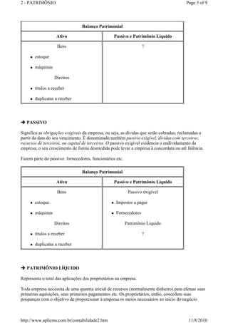 2 - PATRIMÔNIO Page 3 of 9 
 estoque 
 máquinas 
 títulos a receber 
 duplicatas a receber 
PASSIVO 
Balanço Patrimonial 
Ativo Passivo e Patrimônio Líquido 
Bens 
Direitos 
? 
Significa as obrigações exigíveis da empresa, ou seja, as dívidas que serão cobradas, reclamadas a 
partir da data do seu vencimento. É denominado também passivo exigível, dívidas com terceiros, 
recursos de terceiros, ou capital de terceiros. O passivo exigível evidencia o endividamento da 
empresa; o seu crescimento de forma desmedida pode levar a empresa à concordata ou até falência. 
Fazem parte do passivo: fornecedores, funcionários etc. 
Ativo Passivo e Patrimônio Líquido 
Bens 
 estoque 
 máquinas 
Direitos 
 títulos a receber 
 duplicatas a receber 
PATRIMÔNIO LÍQUIDO 
Balanço Patrimonial 
Passivo exigível 
 Impostor a pagar 
 Fornecedores 
Patrimônio Liquido 
Representa o total das aplicações dos proprietários na empresa. 
? 
Toda empresa necessita de uma quantia inicial de recursos (normalmente dinheiro) para efetuar suas 
primeiras aquisições, seus primeiros pagamentos etc. Os proprietários, então, concedem suas 
poupanças com o objetivo de proporcionar à empresa os meios necessários ao início do negócio. 
http://www.aplicms.com.br/contabilidade2.htm 11/8/2010 
 