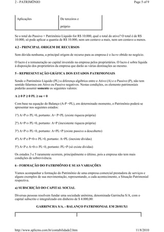 2 - PATRIMÔNIO Page 5 of 9 
Aplicações De terceiros e 
próprio 
Se o total do Passivo + Patrimônio Líquido for R$ 10.000, qual o total do ativo? O total é de R$ 
10.000, só pode aplicar a quantia de R$ 10.000, nem um centavo a mais, nem um centavo a menos. 
4.2 - PRINCIPAL ORIGEM DE RECURSOS 
Sem dúvida nenhuma, a principal origem de recurso para as empresa é o lucro obtido no negócio. 
O lucro é a remuneração ao capital investido na empresa pelos proprietários. O lucro é sobra líquida 
à disposição dos proprietários da empresa que darão as várias destinações ao mesmo. 
5 - REPRESENTAÇÃO GRÁFICA DOS ESTADOS PATRIMONIAIS 
Sendo o Patrimônio Líquido (PL) a diferença algébrica entre o Ativo (A) e o Passivo (P), não tem 
sentido falarmos em Ativo ou Passivo negativos. Nestas condições, os elemento patrimoniais 
poderão assumir somente os seguintes valores: 
A ³ 0 P ³ 0 PL ³ ou  0 
Com base na equação do Balanço (A-P =PL), em determinado momento, o Patrimônio poderá se 
apresentar nos seguintes estados: 
1º) AP⇒ PL0, portanto: A= P+PL (existe riqueza própria) 
2º) A=P⇒ PL=0, portanto: A=P (inexistente riqueza própria) 
3º) AP⇒ PL0, portanto: A+PL=P (existe passivo a descoberto) 
4º) AP e P=0⇒ PL0, portanto: A=PL (inexiste dívidas) 
5º) AP e A=0⇒ PL0, portanto: PL=P (só existe dívidas) 
Os estados 3 e 5 raramente ocorrem, principalmente o último, pois a empresa não tem mais 
condições de sobrevivência. 
6 - FORMAÇÃO DO PATRIMÔNIO E SUAS VARIAÇÕES 
Vamos acompanhar a formação do Patrimônio de uma empresa comercial prestadora de serviços e 
alguns exemplos de sua movimentação, representando, a cada acontecimento, a Situação Patrimonial 
respectiva. 
a) SUBSCRIÇÃO DO CAPITAL SOCIAL 
Diversas pessoas resolvem fundar uma sociedade anônima, denominada Garrincha S/A, com o 
capital subscrito e integralizado em dinheiro de $ 4.000,00: 
GARRINCHA S/A. - BALANÇO PATRIMONIAL EM 20/01/X1 
http://www.aplicms.com.br/contabilidade2.htm 11/8/2010 
 