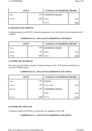 2 - PATRIMÔNIO Page 6 of 9 
ATIVO PASSIVO E PATRIMÔNIO LÍQUIDO 
b) AQUISIÇÃO DE EDIFÍCIO 
A empresa adquiriu em 05/02/X1, mediante pagamento à vista, um edifício de pela importância de $ 
1.200,00: 
GARRINCHA S/A. - BALANÇO PATRIMONIAL EM 05/02/X1 
c) COMPRA DE MATERIAIS 
Para iniciar suas atividades mercantis, a empresa comprou no dia 13/02 materiais eletrônicos no 
valor de $ 2.000,00 à prazo: 
GARRINCHA S/A. - BALANÇO PATRIMONIAL EM 13/02/X1 
d) COMPRA DE VEÍCULOS 
A empresa comprou em 20/02/X1 veículos para uso, pagando à vista $ 200: 
GARRINCHA S/A. - BALANÇO PATRIMONIAL EM 20/02/X1 
Caixa 
TOTAL 
4.000 
4.000 
PATRIMÔNIO LÍQUIDO 
Capital 
TOTAL 
4.000 
4.000 
ATIVO PASSIVO E PATRIMÔNIO LÍQUIDO 
Caixa 
Imóveis 
TOTAL 
2.800 
1200 
4.000 
PATRIMÔNIO LÍQUIDO 
Capital 
TOTAL 
4.000 
4.000 
ATIVO PASSIVO E PATRIMÔNIO LÍQUIDO 
Caixa 
Imóveis 
Materiais 
TOTAL 
2.800 
1200 
2.000 
6.000 
PASSIVO 
Contas a Pagar 
PATRIMÔNIO LÍQUIDO 
Capital 
TOTAL 
2.000 
4.000 
6.000 
http://www.aplicms.com.br/contabilidade2.htm 11/8/2010 
 
