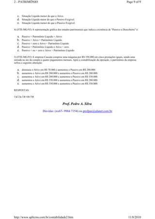 2 - PATRIMÔNIO Page 9 of 9 
c. Situação Líquida menor do que o Ativo. 
d. Situação Líquida maior do que o Passivo Exigível. 
e. Situação Líquida menor do que o Passivo Exigível. 
4) (FTE-MG/93) A representação gráfica dos estados patrimoniais que indica a existência de Passivo a Descoberto é: 
a. Passivo + Patrimônio Líquido = Ativo. 
b. Passivo = Ativo + Patrimônio Líquido. 
c. Passivo = zero e Ativo = Patrimônio Líquido. 
d. Passivo = Patrimônio Líquido e Ativo = zero. 
e. Passivo  ou = zero e Ativo  Patrimônio Líquido. 
5) (FTE-MG/93) A empresa Cascata comprou uma máquina por R$ 350.000 em cinco prestações iguais, sendo uma 
entrada no ato da compra e quatro pagamentos mensais. Após a contabilização da operação, o patrimônio da empresa 
sofreu a seguinte alteração: 
a. diminuiu o Ativo em R$ 70.000 e aumentou o Passivo em R$ 280.000. 
b. aumentou o Ativo em R$ 280.000 e aumentou o Passivo em R$ 280.000. 
c. aumentou o Ativo em R$ 280.000 e aumentou o Passivo em R$ 350.000. 
d. aumentou o Ativo em R$ 350.000 e aumentou o Passivo em R$ 280.000. 
e. aumentou o Ativo em R$ 350.000 e aumentou o Passivo em R$ 350.000. 
RESPOSTAS: 
1)d 2)a 3)b 4)b 5)b 
Prof. Pedro A. Silva 
Dúvidas: (xx67- 9984 7154) ou profpas@alanet.com.br 
http://www.aplicms.com.br/contabilidade2.htm 11/8/2010 
