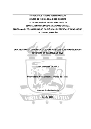 UNIVERSIDADE FEDERAL DE PERNAMBUCO
CENTRO DE TECNOLOGIA E GEOCIÊNCIAS
ESCOLA DE ENGENHARIA DE PERNAMBUCO
DEPARTAMENTO DE ENGENHARIA CARTOGRÁFICA
PROGRAMA DE PÓS-GRADUAÇÃO EM CIÊNCIAS GEODÉSICAS E TECNOLOGIAS
DA GEOINFORMAÇÃO
UMA ABORDAGEM GEODÉSICA DA LOCAÇÃO E CONTROLE DIMENSIONAL DE
ESTRUTURAS DA CONSTRUÇÃO CIVIL
GLEICE PEREIRA DA SILVA
Orientadora: Profa.Dr.techn. Andréa de Seixas
Dissertação de Mestrado
Recife, 2014
 
