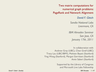 Two matrix computations for
                                          numerical graph problems:
                                   PageRank and Network Alignment
                                                           David F. Gleich
                                                    Sandia National Labs
                                                           Livermore, CA

                                                   IBM Almaden Seminar
                                                            San Jose, CA
                                                     January 17th, 2011

                                                       In collaboration with
                                     Andrew Gray (UBC), Chen Greif (UBC)
                             Tracy Lau (UBC/IBM?), Mohsen Bayati (Stanford)
                           Ying Wang (Stanford), Margot Gerritsen (Stanford)
                                                     Amin Saberi (Stanford)

                                       Supported by the Library of Congress
                                          and Microsoft Live Labs Fellowship
David F. Gleich (Sandia)                                       IBM Almaden   1 / 47
 