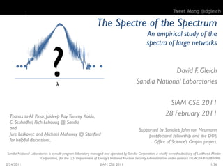 Tweet Along @dgleich


                                                             The Spectre of the Spectrum
                                                                                                An empirical study of the




                             ?
                                                                                                spectra of large networks


                                                                                                     David F. Gleich
                                  
                                                                                        Sandia National Laboratories

                                                                                                             SIAM CSE 2011
  Thanks to Ali Pinar, Jaideep Ray, Tammy Kolda,                                                            28 February 2011
  C. Seshadhri, Rich Lehoucq @ Sandia
  and                                                                                     Supported by Sandia’s John von Neumann
  Jure Leskovec and Michael Mahoney @ Stanford                                                postdoctoral fellowship and the DOE
  for helpful discussions.                                                                       Office of Science’s Graphs project.

Sandia National Laboratories is a multi-program laboratory managed and operated by Sandia Corporation, a wholly owned subsidiary of Lockheed Martin
                       Corporation, for the U.S. Department of Energy’s National Nuclear Security Administration under contract DE-AC04-94AL85000.
2/24/2011                                                      SIAM CSE 2011                                                               1/36
 