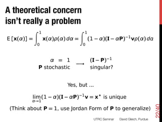 A theoretical concern
Just one a problem
 isn’t really
              second                          ...
              Z   1                   Z   1
                                                                         1
 E [x( )] =           x( ) ( ) d =            (1        )(         P)        v ( )d
                  0                       0



                         = 1                   (   P) 1
                                      !
                  P stochastic                 singular?


                               Yes, but ...
                                      1
           lim (1         )(     P)       v=x           is unique
              !1




                                                                                           22/40
  (Think about P = 1, use Jordan Form of P to generalize)
                                                   UTRC Seminar
   David Gleich, Purdue
 