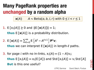 Many PageRank properties are
What changes?
 unchanged by a random alpha
Really, what stays the same!

            x(A)       A ⇠ Bet ( , b, , r) with 0  < r  1


 1. E [ (A)]        0 and kE [x(A)]k = 1;
     thus E [x(A)] is a probability distribution.
                   P           î                ó
 2. E [x(A)] =         =0
                            E A        A   +1       P v;
     thus we can interpret E [x(A)] in length- paths.

 3. for page with no in-links,                  (A) = (1         A) ;
     thus E [ (A)] =               (E [A]) and Std [ (A)] =                  Std [A]




                                                                                              23/40
     But is this one useful?
                                                      UTRC Seminar
   David Gleich, Purdue
 