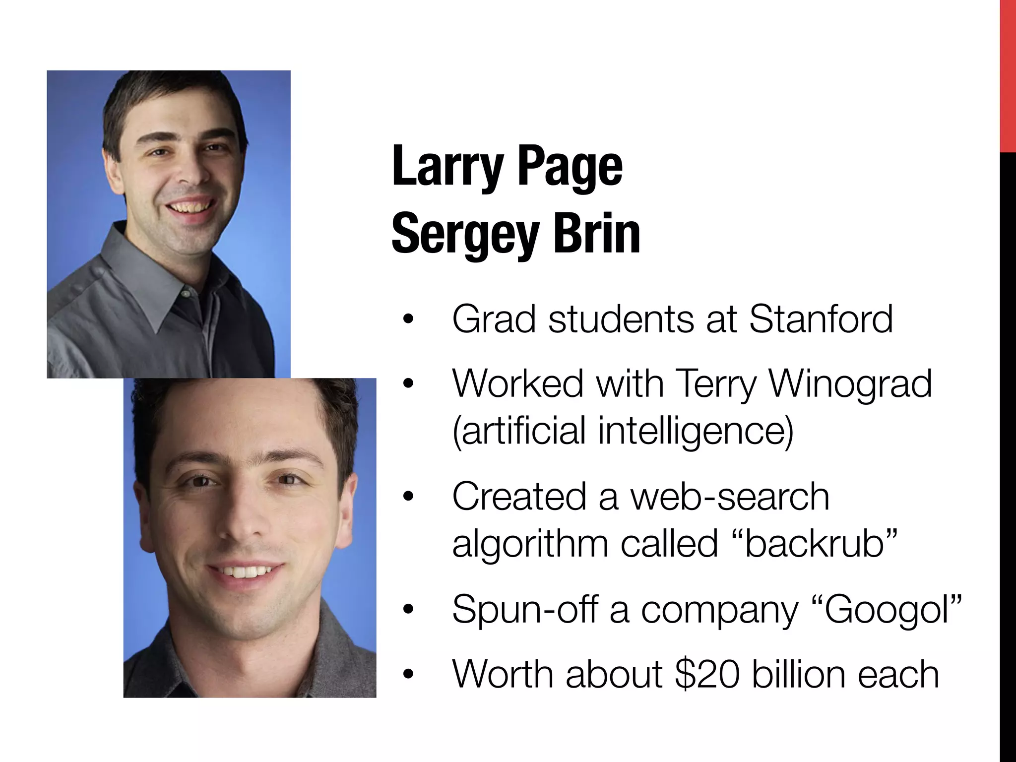 Larry Page "
Sergey Brin
•  Grad students at Stanford
•  Worked with Terry Winograd
   (artiﬁcial intelligence)
•  Created a web-search
   algorithm called “backrub”
•  Spun-off a company “Googol”
•  Worth about $20 billion each
 