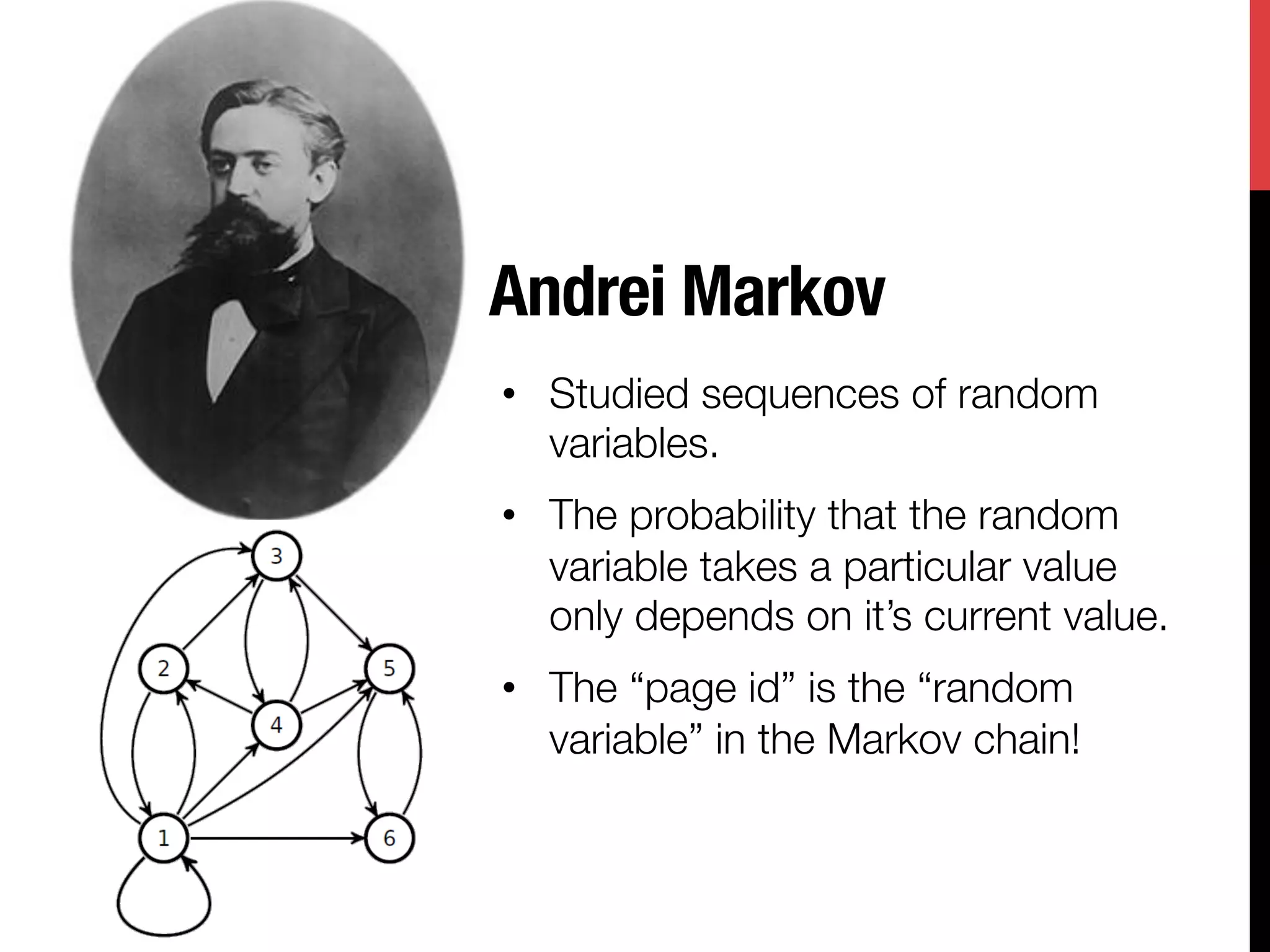 Andrei Markov
•  Studied sequences of random
   variables.
•  The probability that the random
   variable takes a particular value
   only depends on it’s current value.
•  The “page id” is the “random
   variable” in the Markov chain!
 